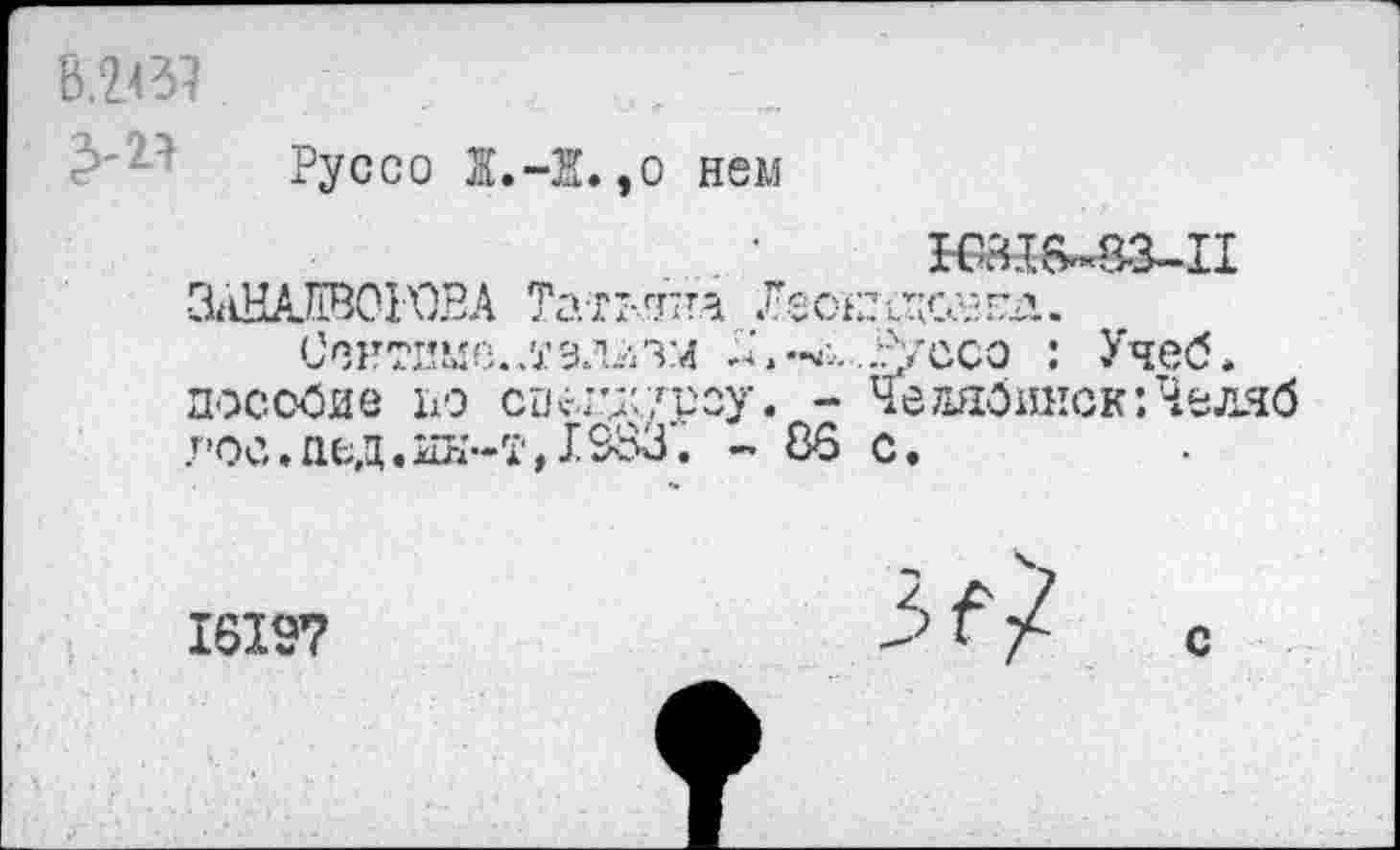 ﻿В.2437
Руссо Ж.-Ж.,о нем
НШ6~83-П &ШАЖ)Н)ВА Татьба &оташ.
Сснттше.л’зллзм ^'.^..Агссо : Учеб, пособие 119 спеттроу. - Чедябикск:Челчб гос.пед.ин-т,X983. - 86 с.
16197	Л / с